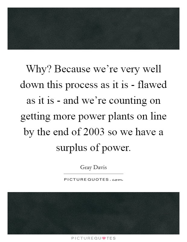Why? Because we're very well down this process as it is - flawed as it is - and we're counting on getting more power plants on line by the end of 2003 so we have a surplus of power Picture Quote #1