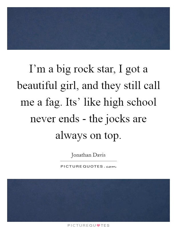 I'm a big rock star, I got a beautiful girl, and they still call me a fag. Its' like high school never ends - the jocks are always on top Picture Quote #1
