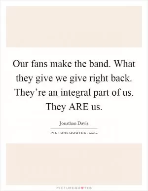 Our fans make the band. What they give we give right back. They’re an integral part of us. They ARE us Picture Quote #1