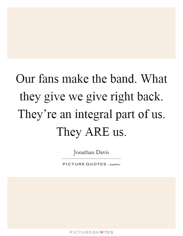 Our fans make the band. What they give we give right back. They're an integral part of us. They ARE us Picture Quote #1