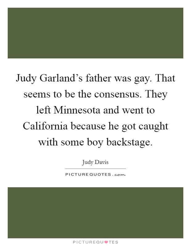 Judy Garland's father was gay. That seems to be the consensus. They left Minnesota and went to California because he got caught with some boy backstage Picture Quote #1