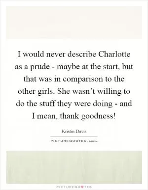 I would never describe Charlotte as a prude - maybe at the start, but that was in comparison to the other girls. She wasn’t willing to do the stuff they were doing - and I mean, thank goodness! Picture Quote #1