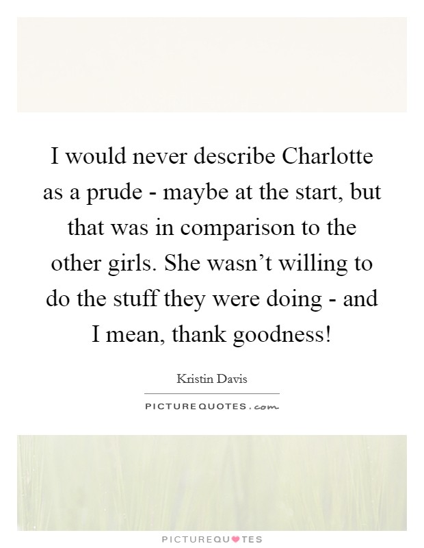 I would never describe Charlotte as a prude - maybe at the start, but that was in comparison to the other girls. She wasn't willing to do the stuff they were doing - and I mean, thank goodness! Picture Quote #1