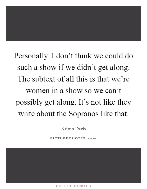 Personally, I don't think we could do such a show if we didn't get along. The subtext of all this is that we're women in a show so we can't possibly get along. It's not like they write about the Sopranos like that Picture Quote #1