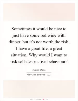 Sometimes it would be nice to just have some red wine with dinner, but it’s not worth the risk. I have a great life, a great situation. Why would I want to risk self-destructive behaviour? Picture Quote #1