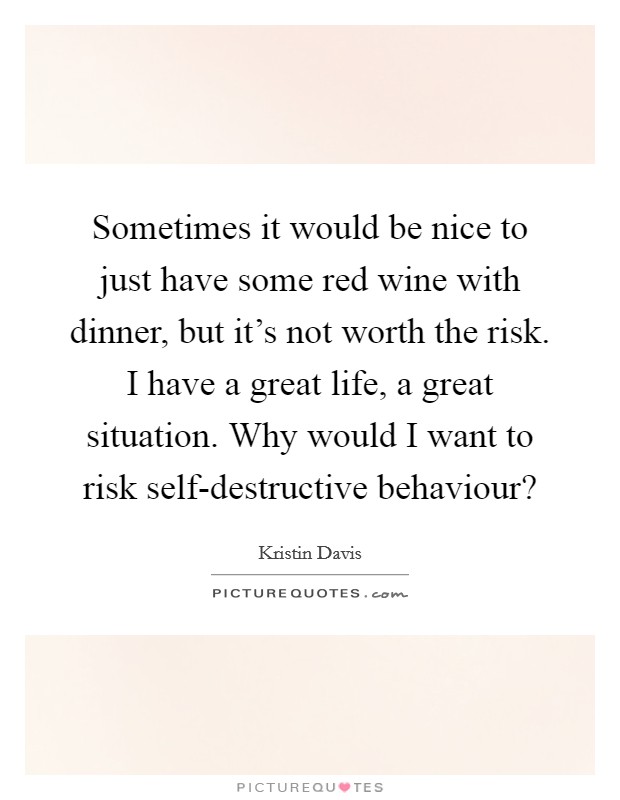 Sometimes it would be nice to just have some red wine with dinner, but it's not worth the risk. I have a great life, a great situation. Why would I want to risk self-destructive behaviour? Picture Quote #1