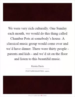 We were very rich culturally. One Sunday each month, we would do this thing called Chamber Pots at somebody’s house. A classical music group would come over and we’d have dinner. There were thirty people - parents and kids - and we’d sit on the floor and listen to this beautiful music Picture Quote #1
