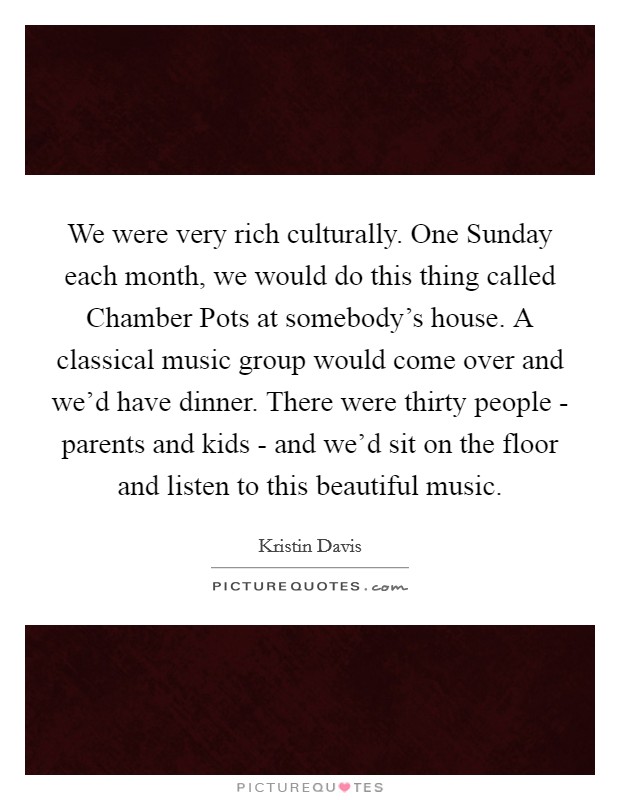 We were very rich culturally. One Sunday each month, we would do this thing called Chamber Pots at somebody's house. A classical music group would come over and we'd have dinner. There were thirty people - parents and kids - and we'd sit on the floor and listen to this beautiful music Picture Quote #1