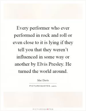Every performer who ever performed in rock and roll or even close to it is lying if they tell you that they weren’t influenced in some way or another by Elvis Presley. He turned the world around Picture Quote #1