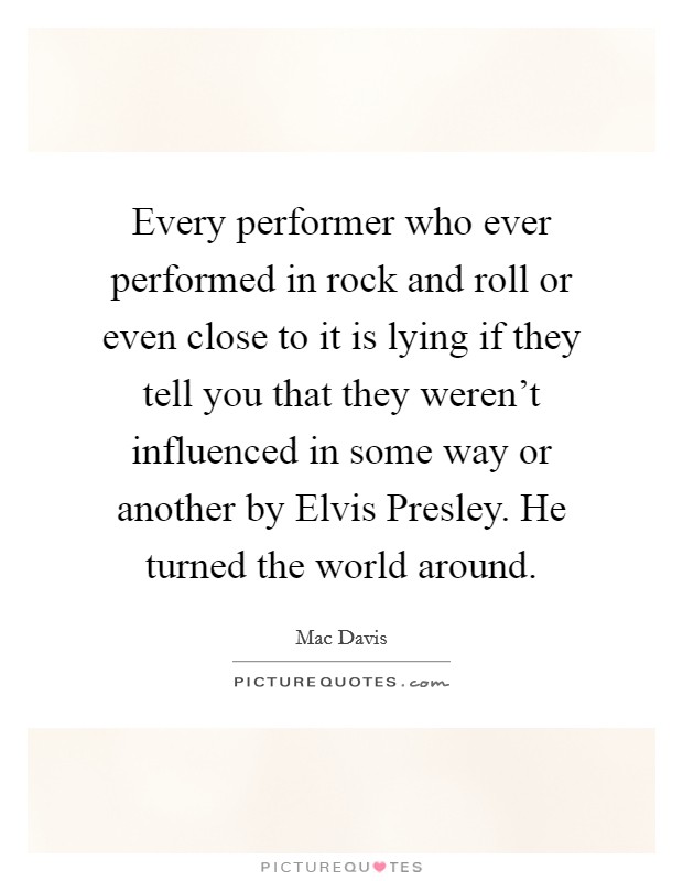 Every performer who ever performed in rock and roll or even close to it is lying if they tell you that they weren't influenced in some way or another by Elvis Presley. He turned the world around Picture Quote #1