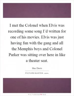 I met the Colonel when Elvis was recording some song I’d written for one of his movies. Elvis was just having fun with the gang and all the Memphis boys and Colonel Parker was sitting over here in like a theater seat Picture Quote #1