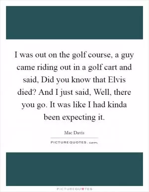 I was out on the golf course, a guy came riding out in a golf cart and said, Did you know that Elvis died? And I just said, Well, there you go. It was like I had kinda been expecting it Picture Quote #1