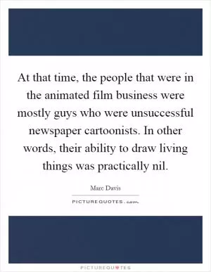 At that time, the people that were in the animated film business were mostly guys who were unsuccessful newspaper cartoonists. In other words, their ability to draw living things was practically nil Picture Quote #1