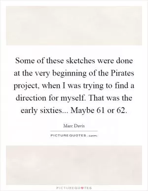 Some of these sketches were done at the very beginning of the Pirates project, when I was trying to find a direction for myself. That was the early sixties... Maybe 61 or 62 Picture Quote #1