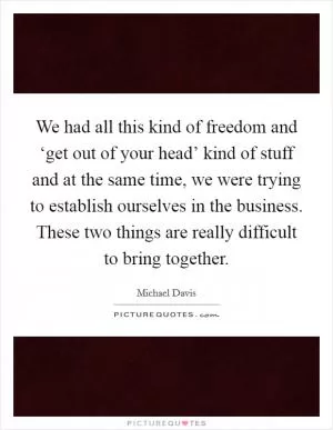 We had all this kind of freedom and ‘get out of your head’ kind of stuff and at the same time, we were trying to establish ourselves in the business. These two things are really difficult to bring together Picture Quote #1