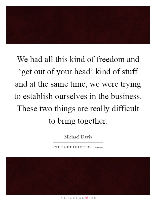 We had all this kind of freedom and ‘get out of your head' kind of stuff and at the same time, we were trying to establish ourselves in the business. These two things are really difficult to bring together Picture Quote #1