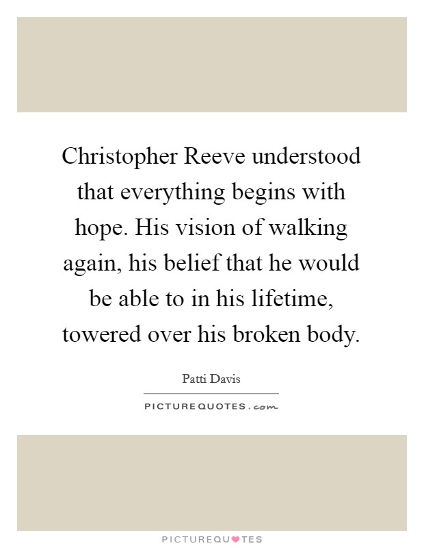 Christopher Reeve understood that everything begins with hope. His vision of walking again, his belief that he would be able to in his lifetime, towered over his broken body Picture Quote #1