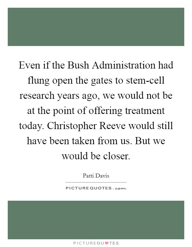 Even if the Bush Administration had flung open the gates to stem-cell research years ago, we would not be at the point of offering treatment today. Christopher Reeve would still have been taken from us. But we would be closer Picture Quote #1