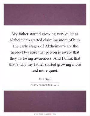 My father started growing very quiet as Alzheimer’s started claiming more of him. The early stages of Alzheimer’s are the hardest because that person is aware that they’re losing awareness. And I think that that’s why my father started growing more and more quiet Picture Quote #1
