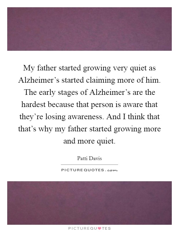 My father started growing very quiet as Alzheimer's started claiming more of him. The early stages of Alzheimer's are the hardest because that person is aware that they're losing awareness. And I think that that's why my father started growing more and more quiet Picture Quote #1