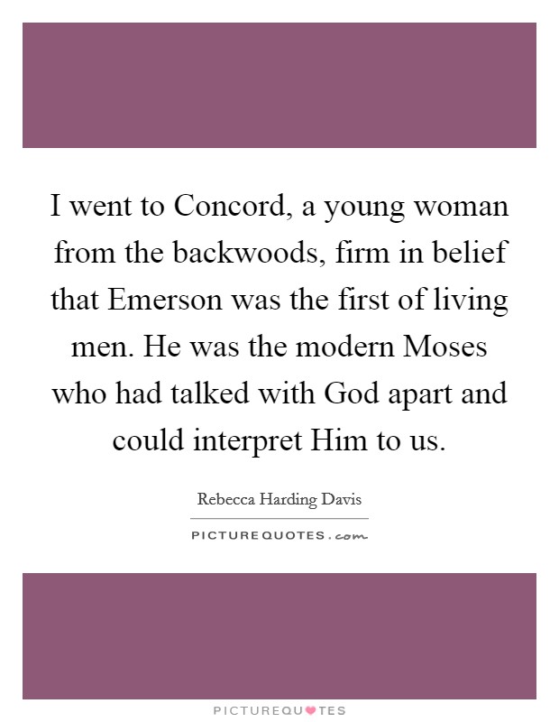 I went to Concord, a young woman from the backwoods, firm in belief that Emerson was the first of living men. He was the modern Moses who had talked with God apart and could interpret Him to us Picture Quote #1