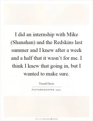 I did an internship with Mike (Shanahan) and the Redskins last summer and I knew after a week and a half that it wasn’t for me. I think I knew that going in, but I wanted to make sure Picture Quote #1