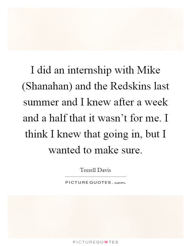 I did an internship with Mike (Shanahan) and the Redskins last summer and I knew after a week and a half that it wasn't for me. I think I knew that going in, but I wanted to make sure Picture Quote #1