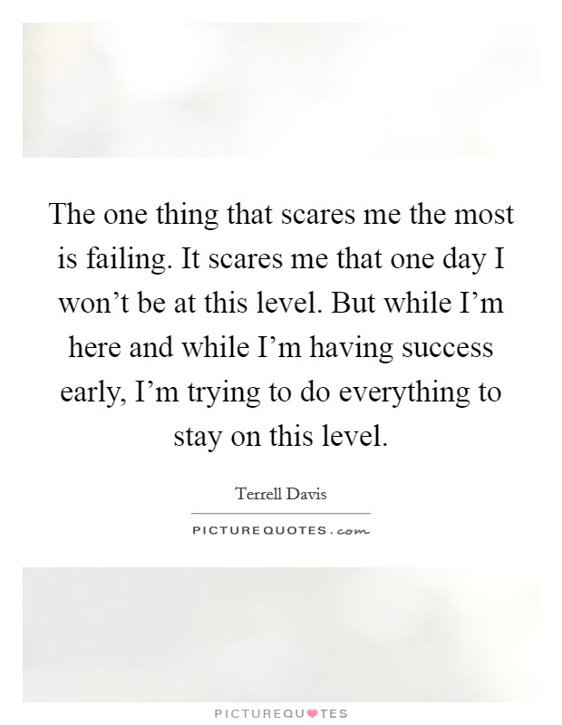 The one thing that scares me the most is failing. It scares me that one day I won't be at this level. But while I'm here and while I'm having success early, I'm trying to do everything to stay on this level Picture Quote #1
