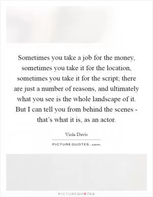 Sometimes you take a job for the money, sometimes you take it for the location, sometimes you take it for the script; there are just a number of reasons, and ultimately what you see is the whole landscape of it. But I can tell you from behind the scenes - that’s what it is, as an actor Picture Quote #1