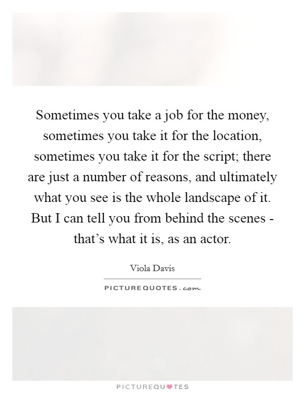 Sometimes you take a job for the money, sometimes you take it for the location, sometimes you take it for the script; there are just a number of reasons, and ultimately what you see is the whole landscape of it. But I can tell you from behind the scenes - that's what it is, as an actor Picture Quote #1