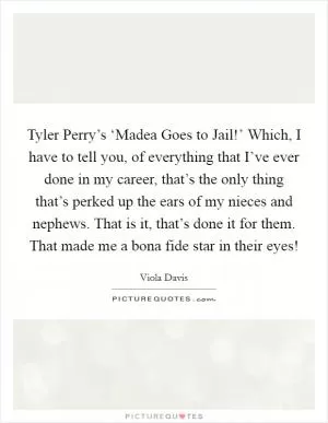 Tyler Perry’s ‘Madea Goes to Jail!’ Which, I have to tell you, of everything that I’ve ever done in my career, that’s the only thing that’s perked up the ears of my nieces and nephews. That is it, that’s done it for them. That made me a bona fide star in their eyes! Picture Quote #1