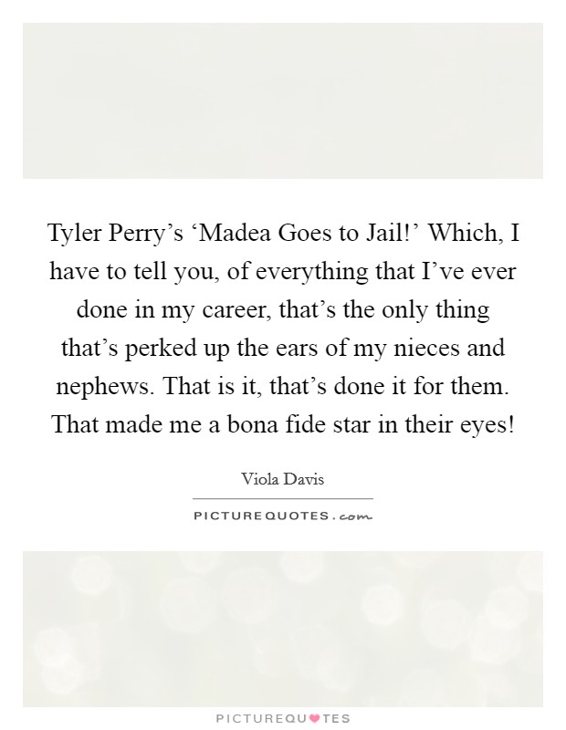 Tyler Perry’s ‘Madea Goes to Jail!’ Which, I have to tell you, of everything that I’ve ever done in my career, that’s the only thing that’s perked up the ears of my nieces and nephews. That is it, that’s done it for them. That made me a bona fide star in their eyes! Picture Quote #1