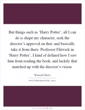 But things such as ‘Harry Potter’, all I can do is shape my character, seek the director’s approval on that, and basically take it from there. Professor Flitwick in ‘Harry Potter’, I kind of defined how I saw him from reading the book, and luckily that matched up with the director’s vision Picture Quote #1