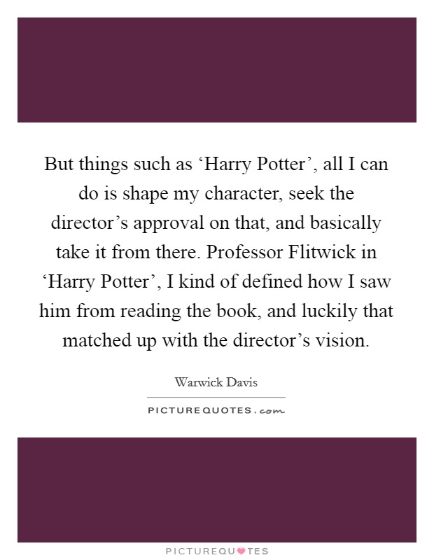 But things such as ‘Harry Potter', all I can do is shape my character, seek the director's approval on that, and basically take it from there. Professor Flitwick in ‘Harry Potter', I kind of defined how I saw him from reading the book, and luckily that matched up with the director's vision Picture Quote #1