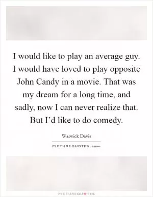 I would like to play an average guy. I would have loved to play opposite John Candy in a movie. That was my dream for a long time, and sadly, now I can never realize that. But I’d like to do comedy Picture Quote #1