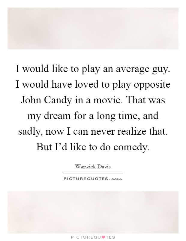 I would like to play an average guy. I would have loved to play opposite John Candy in a movie. That was my dream for a long time, and sadly, now I can never realize that. But I'd like to do comedy Picture Quote #1