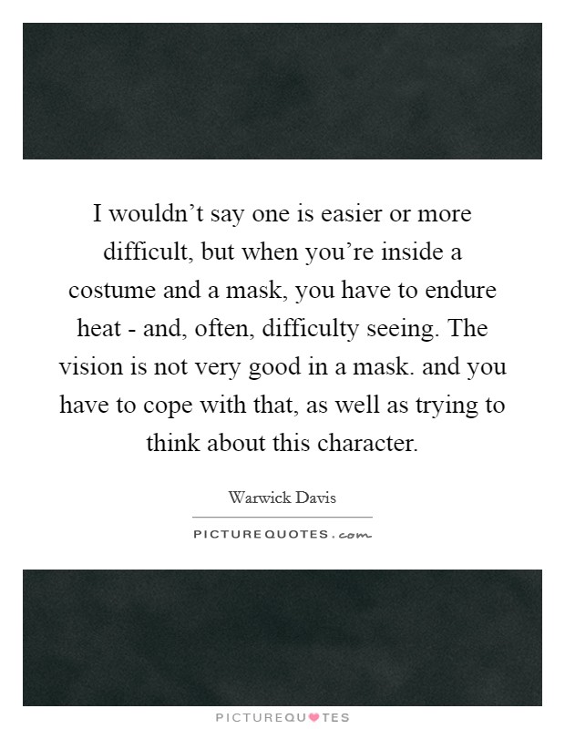 I wouldn't say one is easier or more difficult, but when you're inside a costume and a mask, you have to endure heat - and, often, difficulty seeing. The vision is not very good in a mask. and you have to cope with that, as well as trying to think about this character Picture Quote #1