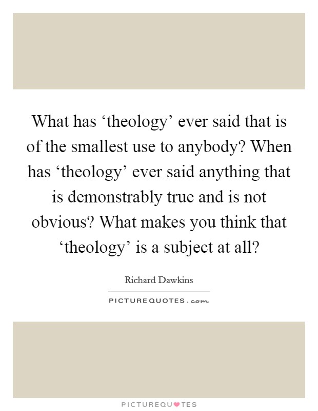 What has ‘theology' ever said that is of the smallest use to anybody? When has ‘theology' ever said anything that is demonstrably true and is not obvious? What makes you think that ‘theology' is a subject at all? Picture Quote #1