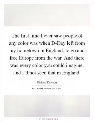 The first time I ever saw people of any color was when D-Day left from my hometown in England, to go and free Europe from the war. And there was every color you could imagine, and I’d not seen that in England Picture Quote #1