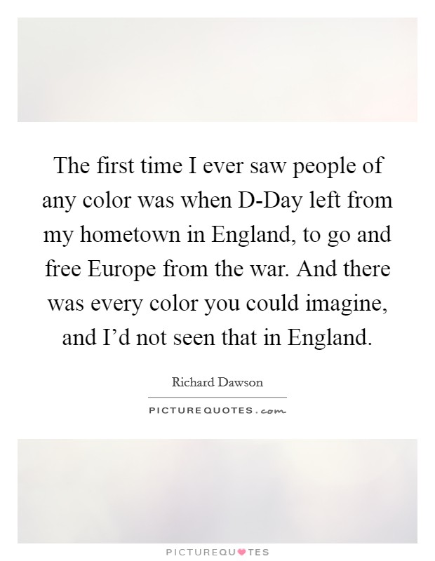 The first time I ever saw people of any color was when D-Day left from my hometown in England, to go and free Europe from the war. And there was every color you could imagine, and I'd not seen that in England Picture Quote #1