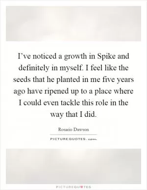 I’ve noticed a growth in Spike and definitely in myself. I feel like the seeds that he planted in me five years ago have ripened up to a place where I could even tackle this role in the way that I did Picture Quote #1
