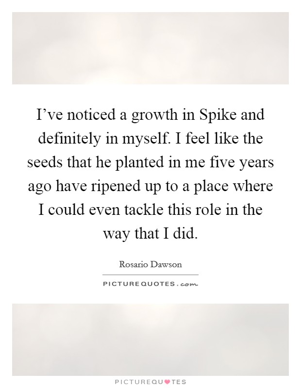 I've noticed a growth in Spike and definitely in myself. I feel like the seeds that he planted in me five years ago have ripened up to a place where I could even tackle this role in the way that I did Picture Quote #1
