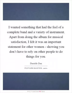I wanted something that had the feel of a complete band and a variety of instrument. Apart from doing the album for musical satisfaction, I felt it was an important statement for other women - showing you don’t have to rely on other people to do things for you Picture Quote #1