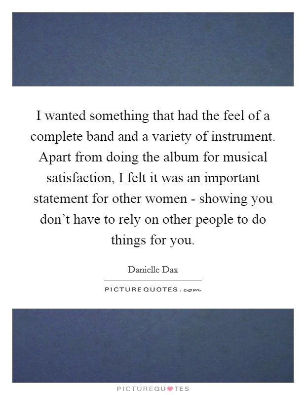 I wanted something that had the feel of a complete band and a variety of instrument. Apart from doing the album for musical satisfaction, I felt it was an important statement for other women - showing you don't have to rely on other people to do things for you Picture Quote #1