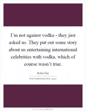 I’m not against vodka - they just asked us. They put out some story about us entertaining international celebrities with vodka, which of course wasn’t true Picture Quote #1