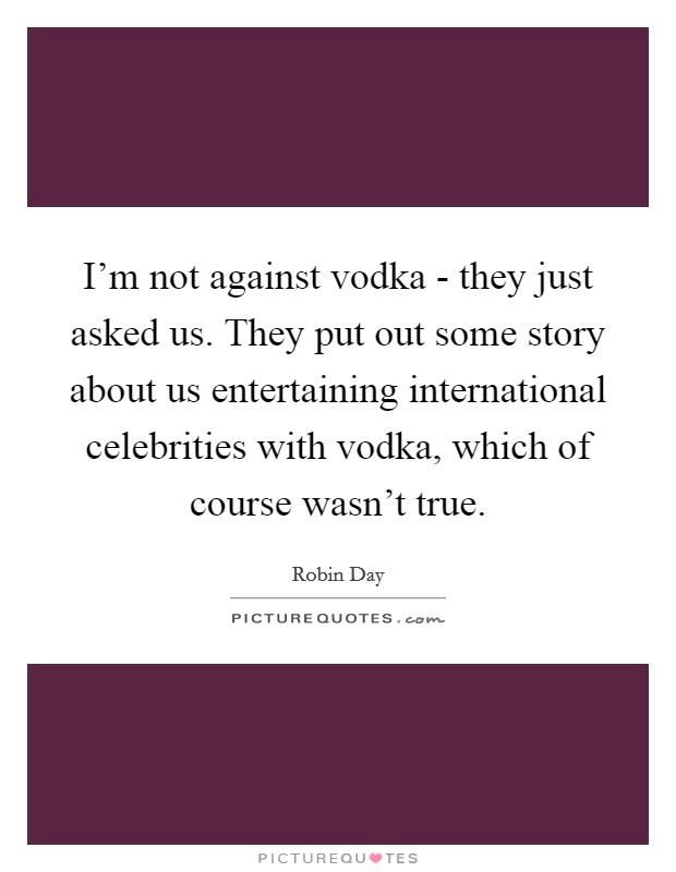 I'm not against vodka - they just asked us. They put out some story about us entertaining international celebrities with vodka, which of course wasn't true Picture Quote #1