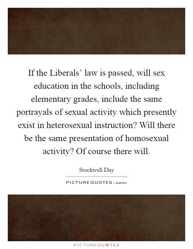 If the Liberals' law is passed, will sex education in the schools, including elementary grades, include the same portrayals of sexual activity which presently exist in heterosexual instruction? Will there be the same presentation of homosexual activity? Of course there will Picture Quote #1