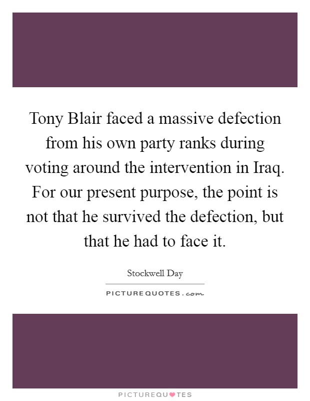 Tony Blair faced a massive defection from his own party ranks during voting around the intervention in Iraq. For our present purpose, the point is not that he survived the defection, but that he had to face it Picture Quote #1