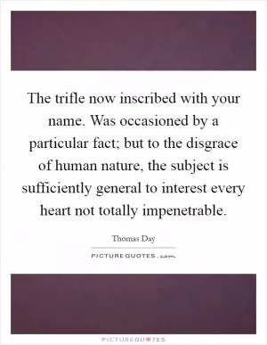 The trifle now inscribed with your name. Was occasioned by a particular fact; but to the disgrace of human nature, the subject is sufficiently general to interest every heart not totally impenetrable Picture Quote #1