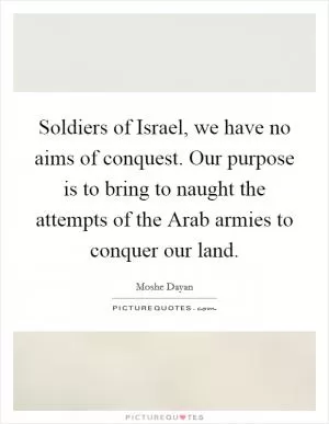 Soldiers of Israel, we have no aims of conquest. Our purpose is to bring to naught the attempts of the Arab armies to conquer our land Picture Quote #1
